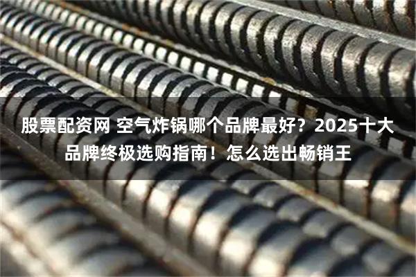 股票配资网 空气炸锅哪个品牌最好？2025十大品牌终极选购指南！怎么选出畅销王