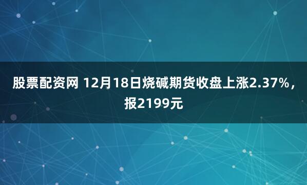 股票配资网 12月18日烧碱期货收盘上涨2.37%，报2199元