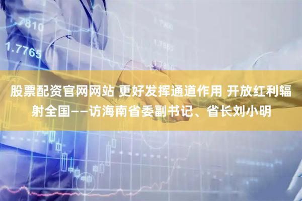 股票配资官网网站 更好发挥通道作用 开放红利辐射全国——访海南省委副书记、省长刘小明