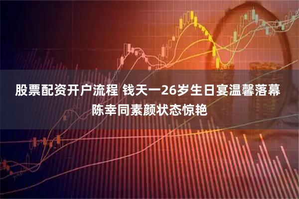 股票配资开户流程 钱天一26岁生日宴温馨落幕 陈幸同素颜状态惊艳