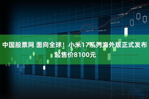 中国股票网 面向全球！小米17系列海外版正式发布 起售价8100元