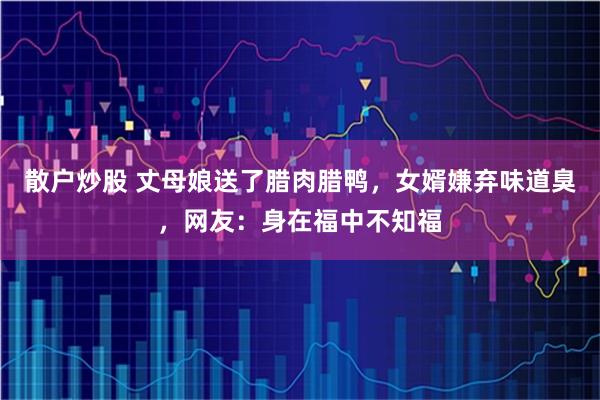 散户炒股 丈母娘送了腊肉腊鸭，女婿嫌弃味道臭，网友：身在福中不知福