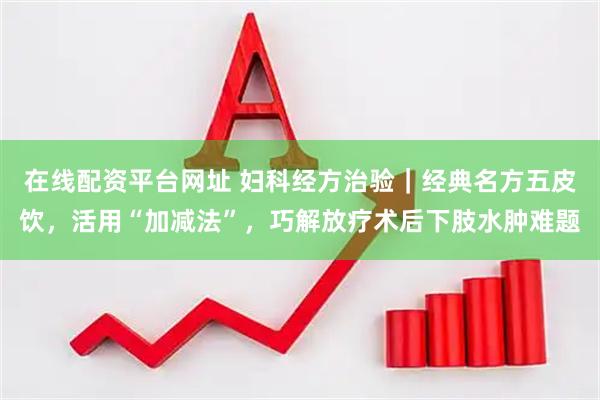 在线配资平台网址 妇科经方治验｜经典名方五皮饮，活用“加减法”，巧解放疗术后下肢水肿难题
