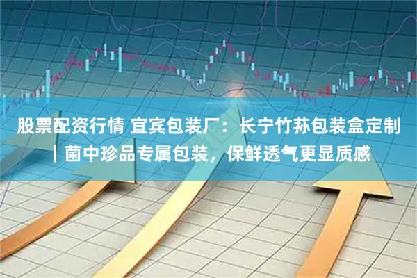 股票配资行情 宜宾包装厂：长宁竹荪包装盒定制｜菌中珍品专属包装，保鲜透气更显质感