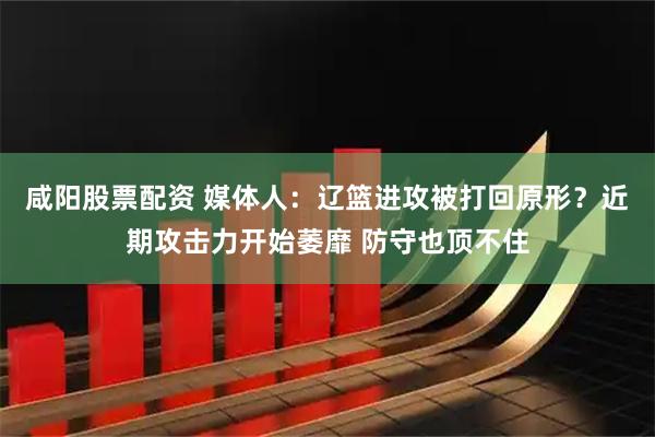 咸阳股票配资 媒体人：辽篮进攻被打回原形？近期攻击力开始萎靡 防守也顶不住