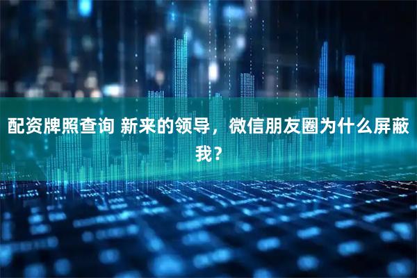 配资牌照查询 新来的领导，微信朋友圈为什么屏蔽我？