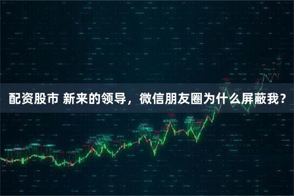 配资股市 新来的领导，微信朋友圈为什么屏蔽我？