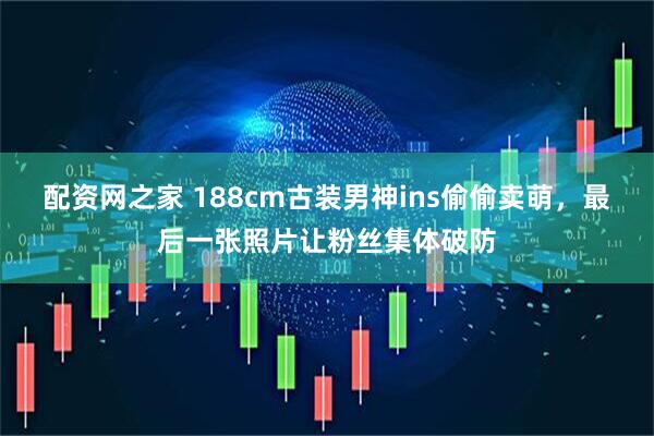 配资网之家 188cm古装男神ins偷偷卖萌，最后一张照片让粉丝集体破防