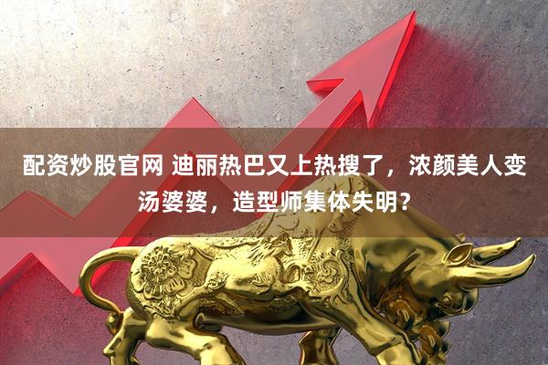 配资炒股官网 迪丽热巴又上热搜了，浓颜美人变汤婆婆，造型师集体失明？