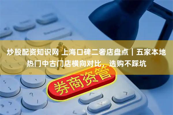 炒股配资知识网 上海口碑二奢店盘点｜五家本地热门中古门店横向对比，选购不踩坑