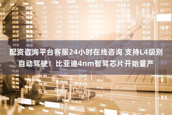 配资咨询平台客服24小时在线咨询 支持L4级别自动驾驶！比亚迪4nm智驾芯片开始量产