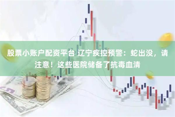 股票小账户配资平台 辽宁疾控预警：蛇出没，请注意！这些医院储备了抗毒血清