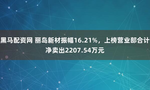 黑马配资网 丽岛新材振幅16.21%，上榜营业部合计净卖出2207.54万元